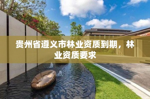 贵州省遵义市林业资质到期,林业资质要求