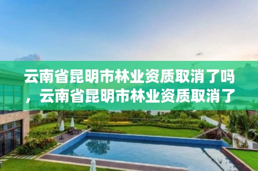 云南省昆明市林业资质取消了吗,云南省昆明市林业资质取消了吗现在