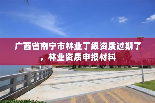 广西省南宁市林业丁级资质过期了,林业资质申报材料