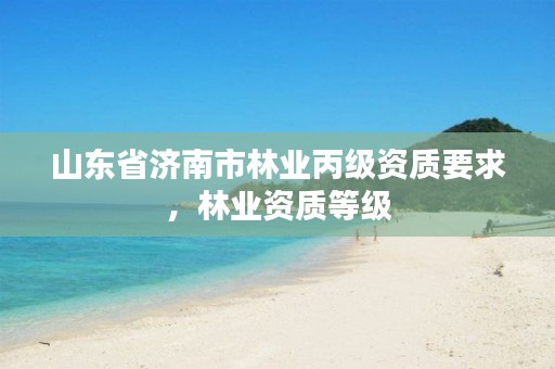 山东省济南市林业丙级资质要求,林业资质等级