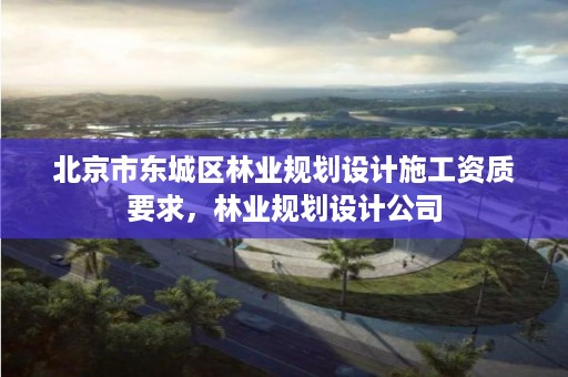 北京市东城区林业规划设计施工资质要求,林业规划设计公司