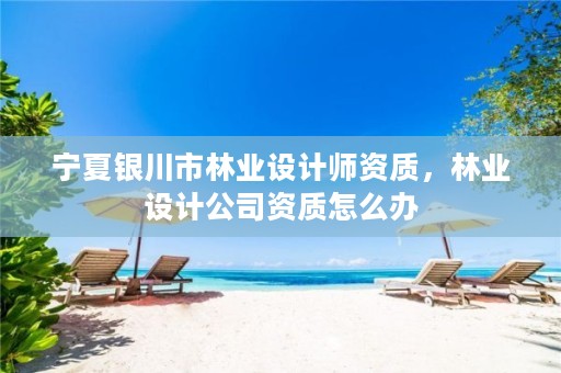 宁夏银川市林业设计师资质,林业设计公司资质怎么办