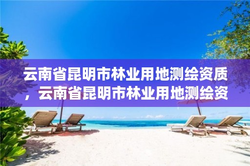 云南省昆明市林业用地测绘资质，云南省昆明市林业用地测绘资质公示