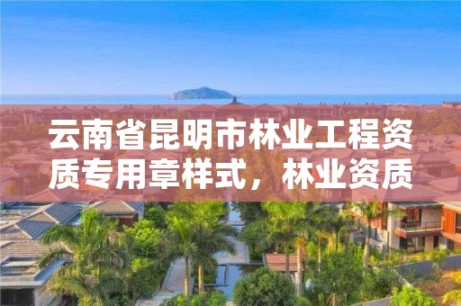 云南省昆明市林业工程资质专用章样式，林业资质申报材料