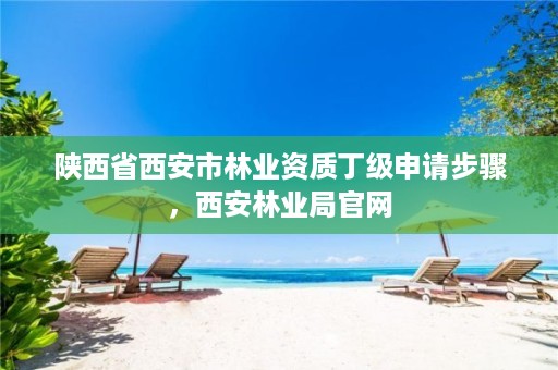 陕西省西安市林业资质丁级申请步骤,西安林业局官网
