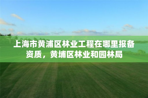 上海市黄浦区林业工程在哪里报备资质，黄埔区林业和园林局