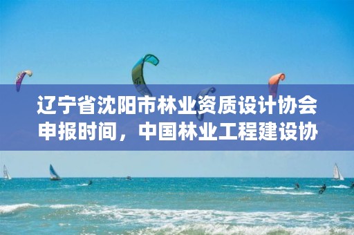 辽宁省沈阳市林业资质设计协会申报时间,中国林业工程建设协会颁发的资质证书