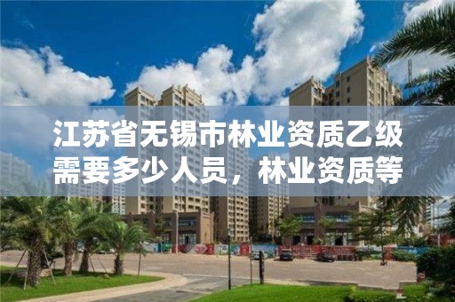 江苏省无锡市林业资质乙级需要多少人员,林业资质等级