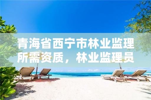 青海省西宁市林业监理所需资质,林业监理员在哪里考