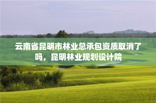 云南省昆明市林业总承包资质取消了吗,昆明林业规划设计院
