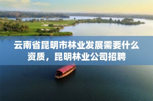 云南省昆明市林业发展需要什么资质,昆明林业公司招聘