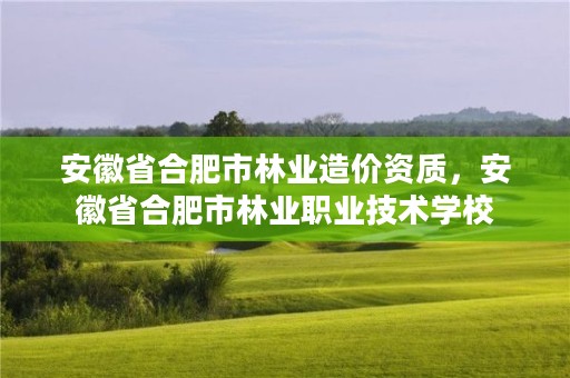 安徽省合肥市林业造价资质，安徽省合肥市林业职业技术学校