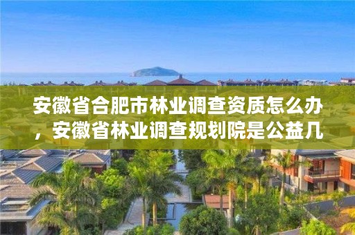 安徽省合肥市林业调查资质怎么办，安徽省林业调查规划院是公益几类