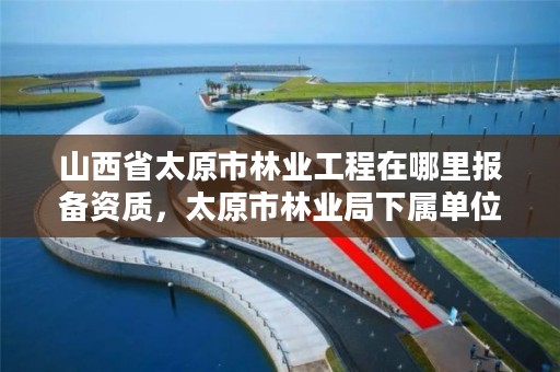 山西省太原市林业工程在哪里报备资质,太原市林业局下属单位