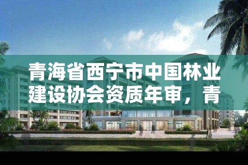 青海省西宁市中国林业建设协会资质年审,青海省西宁市中国林业建设协会资质年审查询