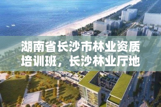 湖南省长沙市林业资质培训班,长沙林业厅地址