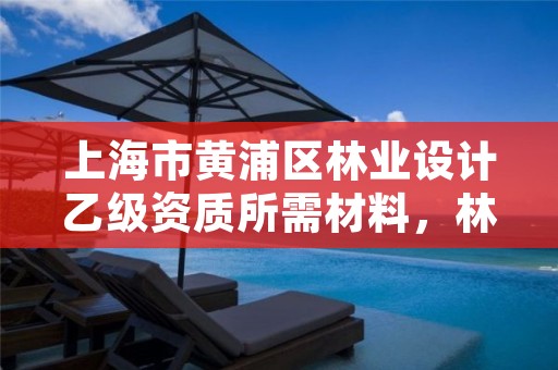 上海市黄浦区林业设计乙级资质所需材料,林业乙级资质办理条件