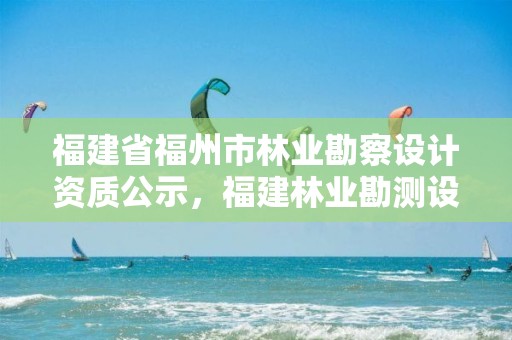 福建省福州市林业勘察设计资质公示,福建林业勘测设计院