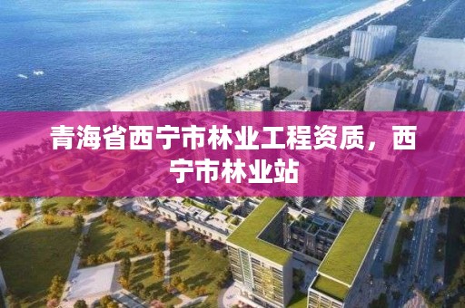 青海省西宁市林业工程资质，西宁市林业站