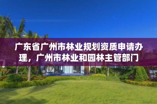 广东省广州市林业规划资质申请办理,广州市林业和园林主管部门