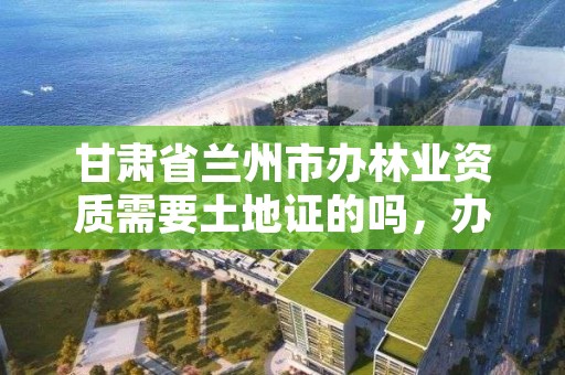 甘肃省兰州市办林业资质需要土地证的吗,办林业证要收费吗