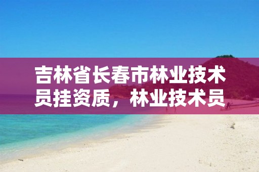 吉林省长春市林业技术员挂资质，林业技术员怎么考