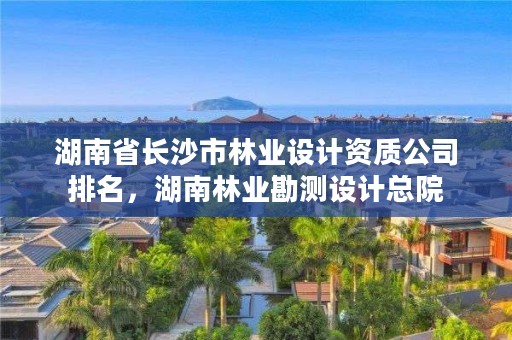 湖南省长沙市林业设计资质公司排名,湖南林业勘测设计总院