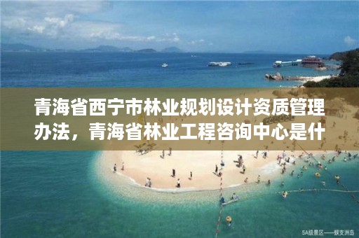 青海省西宁市林业规划设计资质管理办法,青海省林业工程咨询中心是什么性质的单位