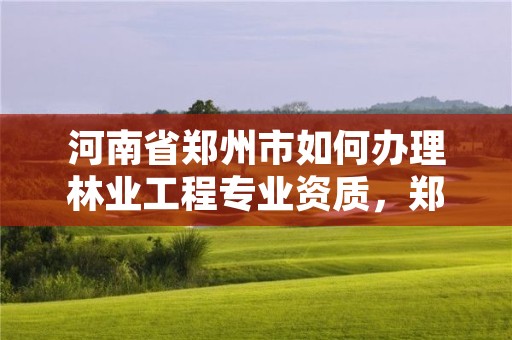 河南省郑州市如何办理林业工程专业资质,郑州市林业局招标公告