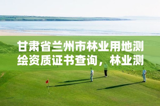 甘肃省兰州市林业用地测绘资质证书查询,林业测绘资质哪里办理