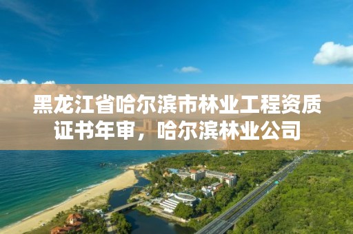 黑龙江省哈尔滨市林业工程资质证书年审,哈尔滨林业公司
