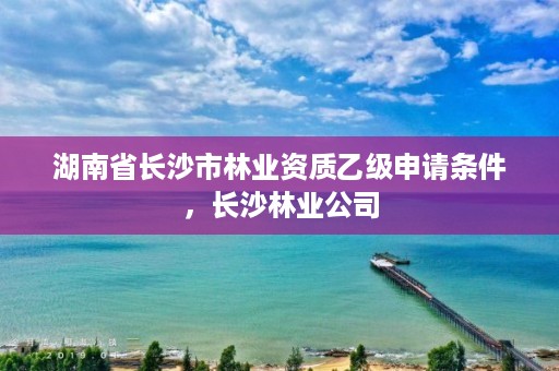湖南省长沙市林业资质乙级申请条件,长沙林业公司
