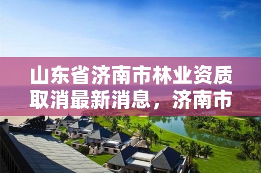 山东省济南市林业资质取消最新消息,济南市林业局招聘公告