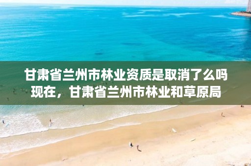 甘肃省兰州市林业资质是取消了么吗现在,甘肃省兰州市林业和草原局