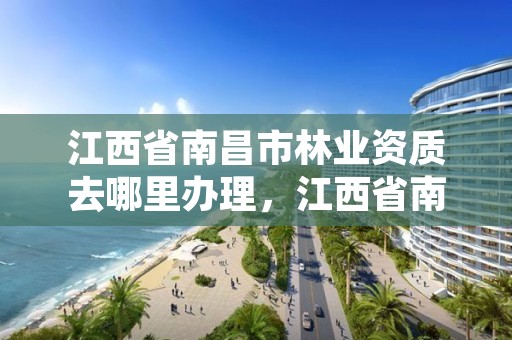 江西省南昌市林业资质去哪里办理,江西省南昌市林业资质去哪里办理的