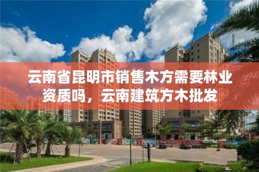云南省昆明市销售木方需要林业资质吗，云南建筑方木批发