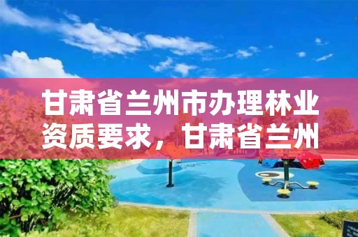 甘肃省兰州市办理林业资质要求,甘肃省兰州市林业局电话