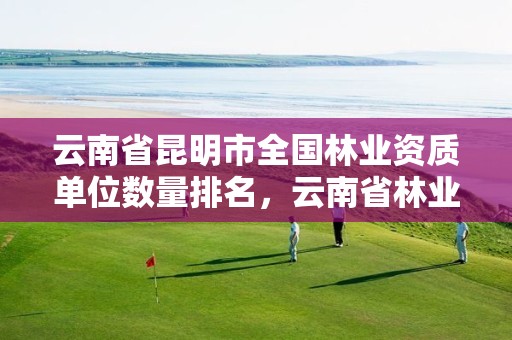 云南省昆明市全国林业资质单位数量排名，云南省林业运输总公司昆明分公司