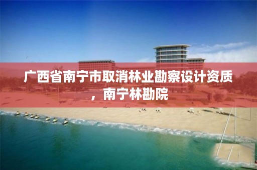 广西省南宁市取消林业勘察设计资质,南宁林勘院