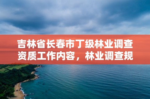 吉林省长春市丁级林业调查资质工作内容,林业调查规划资质丙级和乙级的区别