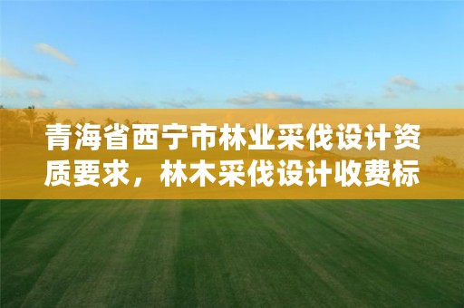 青海省西宁市林业采伐设计资质要求,林木采伐设计收费标准