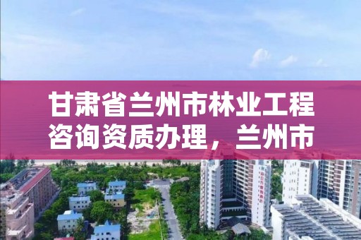 甘肃省兰州市林业工程咨询资质办理,兰州市林业工程质量服务站