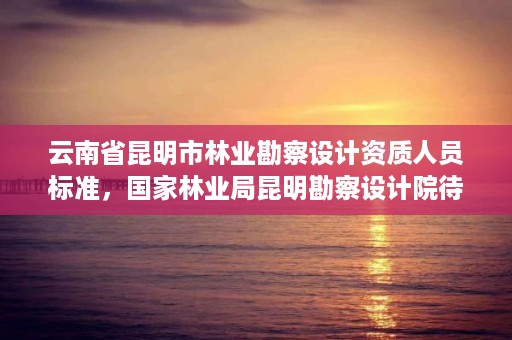 云南省昆明市林业勘察设计资质人员标准，国家林业局昆明勘察设计院待遇