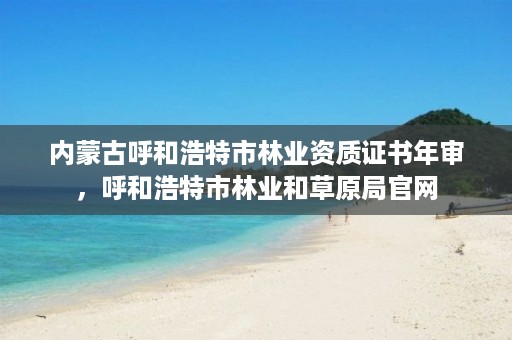 内蒙古呼和浩特市林业资质证书年审,呼和浩特市林业和草原局官网