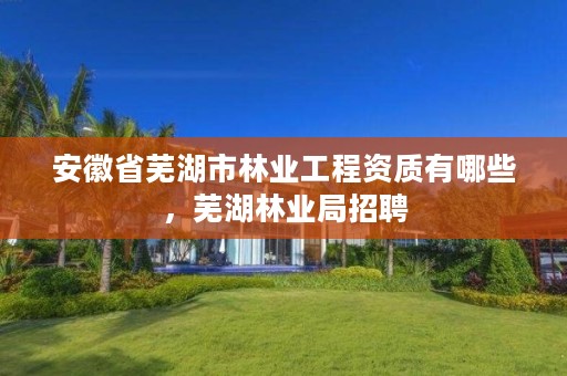 安徽省芜湖市林业工程资质有哪些，芜湖林业局招聘