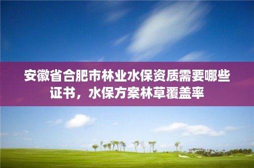 安徽省合肥市林业水保资质需要哪些证书，水保方案林草覆盖率