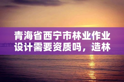 青海省西宁市林业作业设计需要资质吗,造林作业设计资质