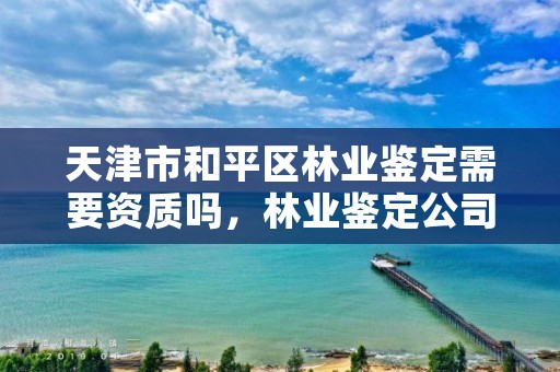 天津市和平区林业鉴定需要资质吗,林业鉴定公司