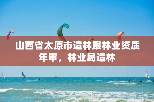 山西省太原市造林跟林业资质年审,林业局造林
