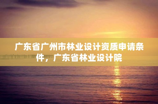 广东省广州市林业设计资质申请条件,广东省林业设计院